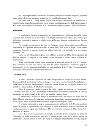 64
No Uruguai prevalecia o ateísmo e a indiferença para com os assuntos religiosos, de modo
que o número de crentes aumentou lentamente. Era considerado um país duro.
Em 1912 o Pr. F.L. Perry decidiu realizar uma série de conferências em Montevidéu e
organizou uma Igreja. Em anos recentes notou–se uma mudança na receptividade da mensagem e
hoje temos uma missão com 36 Igrejas, 6.447 membros e uma população de 3.060.000 habitantes.
c) Paraguai
A republica do Paraguai se caracteriza por seu catolicismo e fanatismo.Em 1898 visitou
Assunção pela primeira vez, o missionário E.W. Snyder e encontrou ali uma ou duas pessoas que
já haviam começado a guardar o sábado, convencidas por algumas publicações que haviam
recebido.
Os verdadeiros promotores da obra no Paraguai, porém, foram dois jovens chilenos
convertidos na Argentina: Federico Bizama e, mais tarde, o Pr. Luís A. Rojas. Esses jovens
semearam fielmente a semente, através da página impressa e da pregação e, a seu tempo,
colheram a mil.
Certa vez um Adventista foi preso e os soldados levaram sua Bíblia. Como resultado da
Palavra roubada, o sargento e sua esposa foram batizados e alguns outros soldados se
interessaram.
Ainda que houvesse muitos outros obstáculos ao desenvolvimento da obra no Paraguai,
hoje contamos ali com uma missão que tem 19 Igrejas organizadas, numerosos grupos e
congregações e 5.503 membros distribuídos em uma população de 4.397.300. Temos um colégio
secundário, várias escolas e sanatórios reconhecidos.
2. União Chilena
A união Chilena foi organizada em 1966, desagregando-se do que era a União Austral.
Compreende todo território do Chile e conta agora com quatro campos: Central, Norte, Pacifico e
Sul-Chilena se dividira dando origem a mais um campo. Temos ali 320 Igrejas, com 68.013
membros e uma população de 13.389.805 habitantes.
Alem de numerosas escolas primarias, há vários colégios secundários e a Universidade
Adventista do Chile. A União tem também a obra medica devidamente estabelecida. A Obra se
caracteriza por uma forte paixão dos leigos por trabalhar e ganhar almas.
È interessante a historia da direção e providencia divina no começo de nossa obra no
Chile. Mais de uma pessoa foi induzida a aceitar miraculosamente a mensagem atravéz de sonhos
ou de alguma outra circunstancia extraordinária, preparada pelo Espírito Santo.
O primeiro missionário a levar a mensagem em solo chileno foi C.A. Nowlin que, logo
depois de chegar a Argentina em 1891, dirigiu-se a Punta Arenas onde deixou livros cheios da
verdade, passando a seguir para Valparaíso. Mas os principais pioneiros do Chile forma T.H.
Davis e F.W. Bishop.
Esses dois jovens, convencidos da direção e proteção divina, chegaram ao porto de
Valparaíso em 1894, sem dinheiro, sem saber o idioma do país e sem ter ali alguns amigos ou
conhecidos. Levaram caixas de livros em inglês e começaram imediatamente a vende-los para
 