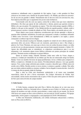 65
sustentar-se, trabalhando entre a população de fala inglesa. Logo, a mão guiadora de Deus
colocou-os em contato com a família de um pastor batista, o Sr. Balada, que tratou de convence-
los de seu erro em guardar o sábado. Naturalmente não só não teve êxito em convence-los, mas,
bem depressa descobriu que os argumentos dos jovens eram irrefutáveis.
Conversando certo dia com sua esposa, contou-lhe as idéias raras que esses colportores
defendiam e lhe disse que apesar de não conhecerem o idioma, parecia que queriam ensinar a
Bíblia a ele, que era pastor. Ela respondeu ao esposo: “Eles têm razão porque segundo a Bíblia, o
sábado é o dia que se deve guardar”.A Sra. Balada decidiu em seguida guardar o sábado, sendo a
primeira pessoa a aceitar a verdade do sábado no Chile. Pouco depois, seu marido uniu-se a ela.
Pouco depois esses jovens colportores reconheceram que deviam aprender o idioma se
queriam obter resultados satisfatórios, de modo que começaram a estudar o castelhano utilizando
a Bíblia como livro-texto. Liam alternadamente a Bíblia em espanhol e em inglês; e pouco
começaram a conhecer algo da nova língua.
Certo dia estavam na praça da Alameda, ocupados no estudo do novo idioma quando se
aproximou deles um jovem. Olhou-os por um momento, aproximou-se mais e lhes dirigiu a
palavra. Era Victor Thomann, um suíço que os havia visto em sonhos há pouco tempo e os tinha
ouvido ler em voz alta precisamente o mesmo que estavam lendo naquele momento: o Salmo 103.
Apesar das dificuldades para se entenderem, os colportores convidaram-no para ir ao seu
alojamento e ali, mostraram alguns textos bíblicos referentes aos pontos principais da verdade
presente. Thomann aceitou avidamente os ensinos bíblicos.
Quase ao mesmo tempo, Eduardo Thomann, irmão mais velho de Victor, chegou a
conhecer a verdade por intermédio de um folheto que lhe deu um interessado amigo da família
Balada. Victor era membro fervoroso da Igreja presbiteriana e levou o folheto para compara-lo à
Bíblia e comprovar a falsidade de seus ensinos. Providencialmente adoeceu e teve que guardar
repouso. Teve, assim, tempo suficiente para estudar o assunto e descobrir que o folheto estava de
acordo com a Bíblia. Decidiu aceitar os novos ensinos e começou a guardar o sábado. Não sabia
que seu irmão conhecia também as mesmas verdades e havia chegado à mesma decisão. Assim foi
o começo da obra na grande cidade de Santiago.
Hoje a obra no Chile está firmemente estabelecida e ali temos uma irmandade
maravilhosa, cheia de zelo e fervor missionário. Do Colégio Adventista de Chillán, hoje
universidade, saíram muitos missionários não só para o Chile mas para outros países da América
do Sul e para outras divisões do campo mundial.
3. União Incaica
A União Incaica, composta hoje pelo Peru e Bolívia (há planos de se criar uma nova
União, separando a Bolívia e Incluindo talvez o Equador na nova União) é a União com o maior
número de membros em toda a divisão, possivelmente, a maior união do um mundo. No fim de
1992 havia seis campos no Peru e dois na Bolívia, com um total de 336.407 membros, 792 Igrejas
organizadas, muitos grupos e congregações e uma população de 28.491.590 habitantes.
A Obra esta firmemente estabelecida, com sólidas instituições educacionais e medicas,
tanto no Peru como na Bolívia.
 