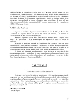 69
as águas e depois de muitos dias o acharás”. O Pr. J.W. Westphal visitou o Equador em 1910
acompanhado de Eduardo Thomann, e logo, seguiram-se outros homens de Deus que trabalharam
por meio das dificuldades, incompreensão e intolerância. Hoje, finalmente, a obra evangelística
começou a dar frutos. As pessoas estão mais dispostas a assistir às reuniões. Alguns jovens
convertidos estão trabalhando na obra. A colportagem segue progredindo e ali temos hoje uma
obra próspera com 36 Igrejas organizadas e 16.173 membros que tem como alvo evangelizar os
10.700.000 habitantes do país.
7. A Divisão Sul-Americana
Segundo as estatísticas disponíveis correspondentes ao final de 1991, a Divisão Sul-
Americana é a segunda divisão do mundo em número de membros, e a primeira no
desenvolvimento da obra educacional e publicações.
Abrange a Argentina, Bolívia, Brasil, Chile, Equador, Paraguai, Peru e Uruguai. Possui
(hoje) 3.802 Igrejas com 1.124.757 membros para uma população de quase 250 milhões de
habitantes.
A Divisão foi organizada em 1916, na cidade de La Plata, Argentina e sua sede esteve
sucessivamente em Buenos Aires, Montevidéu e, atualmente, em Brasília. Há três uniões no que
se chama de ala castelhana da divisão. Em breve se estabelecerá uma quarta; e, há quatro na ala
brasileira onde é possível que não se passe muito tempo sem que se estabeleça uma quinta.
O Senhor tem abençoado abundantemente à nossa divisao e ao corpo de obreiros
consagrados e dedicados e um conjunto de leigos extraordinários e missionários. Estamos certos
de que quando o Senhor vier, muitos sul-americanos se levantarão entre o povo para dar-Lhe
boas-vindas. Agradecemos a Deus por suas bênçãos.
CAPITULO 15
PRESIDENTES DA ASSOCIAÇÃO GERAL
Desde que o movimento Adventista se organizou, em 1863, assumindo uma estrutura de
corporação, com uma administração eclesiástica definida, com um sentido de universidade; como
a agência de Deus na Terra, no tempo do fim, com a consciência de ser a Igreja e o povo do juízo,
de ser a sétima e última etapa da Igreja que o próprio Cristo fundou sobre Si mesmo quando disse
a Pedro: “sobre esta pedra edificarei minha Igreja”, os seguintes homens foram eleitos para
presidir a Associação Geral:
Maio/1863 a maio/1865
John Byington
 