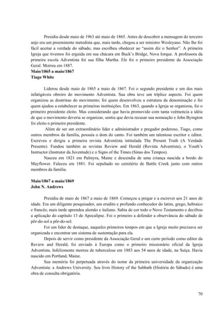 70
Presidiu desde maio de 1963 até maio de 1865. Antes de descobrir a mensagem do terceiro
anjo era um preeminente metodista que, mais tarde, chegou a ser ministro Wesleyano. Não lhe foi
fácil aceitar a verdade do sábado, mas escolheu obedecer ao “assim diz o Senhor”. A primeira
Igreja que tivemos foi erguida em sua chácara em Buck’s Bridge, Nova Iorque. A professora da
primeira escola Adventista foi sua filha Martha. Ele foi o primeiro presidente da Associação
Geral. Morreu em 1887.
Maio/1865 a maio/1867
Tiago White
Liderou desde maio de 1865 a maio de 1867. Foi o segundo presidente e um dos mais
infatigáveis obreiro do movimento Adventista. Sua obra teve um tríplice aspecto. Foi quem
organizou as doutrinas do movimento; foi quem desenvolveu a estrutura da denominação e foi
quem ajudou a estabelecer as primeiras instituições. Em 1863, quando a Igreja se organizou, foi o
primeiro presidente eleito. Mas considerando que havia promovido com tanta veêmencia a idéia
de que o movimento deveria se organizar, sentiu que devia recusar sua nomeação e John Byington
foi eleito o primeiro presidente.
Além de ser um extraordinário líder e administrador e pregador poderoso, Tiago, como
outros membros da família, possuía o dom do canto. Foi também um talentoso escritor e editor.
Escreveu e dirigiu a primeira revista Adventista intitulada The Present Truth (A Verdade
Presente). Fundou também as revistas Review and Herald (Revista Adventista), o Youth’s
Instructor (Instrutor da Juventude) e o Signs of the Times (Sinas dos Tempos).
Nasceu em 1821 em Palmyra, Maine e descendia de uma criança nascida a bordo do
Mayflower. Faleceu em 1881. Foi sepultado no cemitério de Battle Creek junto com outros
membros da família.
Maio/1867 a maio/1869
John N. Andrews
Presidiu de maio de 1867 a maio de 1869. Começou a pregar e a escrever aos 21 anos de
idade. Era um diligente pesquisador, um erudito e profundo conhecedor do latim, grego, hebraico
e francês; mais tarde aprendeu alemão e italiano. Sabia de cor todo o Novo Testamento e decifrou
a aplicação do capítulo 13 de Apocalipse. Foi o primeiro a defender a observância do sábado de
pôr-do-sol a pôr-do-sol.
Foi um líder de destaque, naqueles primeiros tempos em que a Igreja muito precisava ser
organizada e encontrar um sistema de sustentação para ela.
Depois de servir como presidente da Associação Geral e um curto período como editor da
Review and Herald, foi enviado à Europa como o primeiro missionário oficial da Igreja
Adventista. Infelizmente morreu de tuberculose em 1883 aos 54 anos de idade, na Suíça. Havia
nascido em Portland, Maine.
Sua memória foi perpetuada através do nome da primeira universidade da organização
Adventista: a Andrews University. Seu livro History of the Sabbath (História do Sábado) é uma
obra de consulta obrigatória.
 