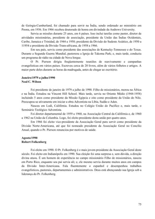 75
de Geórgia-Cumberland, foi chamado para servir na Índia, sendo ordenado ao ministério em
Poona, em 1936. Em 1966 recebeu doutorado de honra em divindade da Andrews University.
Serviu as missões durante 25 anos, em 6 países. Isso inclui tarefas como pastor, diretor de
atividades missionárias, presidente de associação, presidente da União das Índias Ocidentais,
Caribe, Jamaica e Trinidad, de 1944 a 1950; presidente da Divisão do Sudeste Asiático, de 1950 a
11954 e presidente da Divisão Trans-africana, de 1958 a 1966.
Em seu país, serviu como presidente das associações de Kentucky-Tennessee e do Texas.
Durante a Segunda Guerra Mundial, pastoreou a Igreja de Takoma Park; e, mais tarde, conduziu
um programa de rádio na cidade de Nova Iorque.
O Pr. Pierson dirigiu freqüentemente reuniões de reavivamento e campanhas
evangelisticas em vários países. Escreveu cerca de 20 livros, além de vários folhetos e artigos. A
maior parte deles durante as horas da madrugada, antes de chegar ao escritório.
Janeiro/1979 a julho/1990
Neal C. Wilson
Foi presidente de janeiro de 1979 a julho de 1990. Filho de missionários, morou na África
e na Índia. Estudou na Vincent Hill School. Mais tarde, serviu no Oriente Médio (1944-1958)
incluindo 5 anos como presidente da Missão Egípcia e oito como presidente da União do Nilo.
Preocupou-se ativamente em iniciar a obra Adventista na Líbia, Sudão e Aden.
Nasceu em Lodi, Califórnia. Estudou no Colégio União do Pacífico e, mais tarde, o
Seminário Teológico Adventista.
Foi diretor departamental de 1959 a 1960, na Associação Central da Califórnia e, de 1960
a 1962 na União da Columbia. Logo, foi eleito presidente desta união por quatro anos.
Em 1966 foi eleito vice-presidente da Associação Geral para servir como presidente da
Divisão Norte-Americana, até que foi nomeado presidente da Associação Geral no Concílio
Anual, quando o Pr. Pierson renunciou por motivos de saúde.
Agosto/1990
Robert Folkenberg
Foi eleito em 1990. O Pr. Folkenberg é o mais jovem presidente da Associação Geral deste
século. Foi eleito em Indianópolis em 1990. Sua eleição foi uma surpresa e, sem dúvida, a direção
divina atuou. É um homem de experiência no campo missionário Filho de missionários, nasceu
em Porto Rico, enquanto seu pai servia ali; e, ele mesmo serviu durante muitos anos em campos
da Divisão Inter-Americana. Fala fluentemente o espanhol e desempenhou trabalhos
evangelísticos, pastorais, departamentais e administrativos. Deus está abençoando sua Igreja sob a
liderança do Pr. Folkenberg.
 