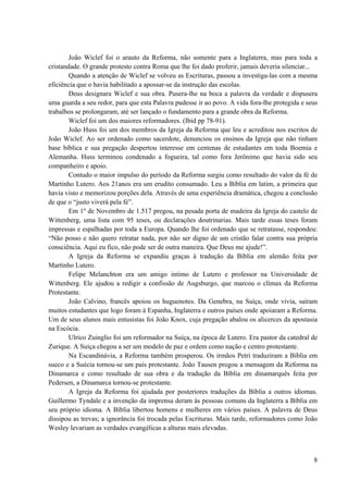 8
João Wiclef foi o arauto da Reforma, não somente para a Inglaterra, mas para toda a
cristandade. O grande protesto contra Roma que lhe foi dado proferir, jamais deveria silenciar...
Quando a atenção de Wiclef se volveu as Escrituras, passou a investiga-las com a mesma
eficiência que o havia habilitado a apossar-se da instrução das escolas.
Deus designara Wiclef e sua obra. Pusera-lhe na boca a palavra da verdade e dispusera
uma guarda a seu redor, para que esta Palavra pudesse ir ao povo. A vida fora-lhe protegida e seus
trabalhos se prolongaram, até ser lançado o fundamento para a grande obra da Reforma.
Wiclef foi um dos maiores reformadores. (Ibid pp 78-91).
João Huss foi um dos membros da Igreja da Reforma que leu e acreditou nos escritos de
João Wiclef. Ao ser ordenado como sacerdote, denunciou os ensinos da Igreja que não tinham
base bíblica e sua pregação despertou interesse em centenas de estudantes em toda Boemia e
Alemanha. Huss terminou condenado a fogueira, tal como fora Jerônimo que havia sido seu
companheiro e apoio.
Contudo o maior impulso do período da Reforma surgiu como resultado do valor da fé de
Martinho Lutero. Aos 21anos era um erudito consumado. Leu a Bíblia em latim, a primeira que
havia visto e memorizou porções dela. Através de uma experiência dramática, chegou a conclusão
de que o “justo viverá pela fé”.
Em 1º de Novembro de 1.517 pregou, na pesada porta de madeira da Igreja do castelo de
Wittenberg, uma lista com 95 teses, ou declarações doutrinarias. Mais tarde essas teses foram
impressas e espalhadas por toda a Europa. Quando lhe foi ordenado que se retratasse, respondeu:
“Não posso e não quero retratar nada, por não ser digno de um cristão falar contra sua própria
consciência. Aqui eu fico, não pode ser de outra maneira. Que Deus me ajude!”.
A Igreja da Reforma se expandiu graças à tradução da Bíblia em alemão feita por
Martinho Lutero.
Felipe Melanchton era um amigo intimo de Lutero e professor na Universidade de
Wittenberg. Ele ajudou a redigir a confissão de Augsburgo, que marcou o clímax da Reforma
Protestante.
João Calvino, francês apoiou os huguenotes. Da Genebra, na Suíça, onde vivia, saíram
muitos estudantes que logo foram à Espanha, Inglaterra e outros países onde apoiaram a Reforma.
Um de seus alunos mais entusistas foi João Knox, cuja pregação abalou os alicerces da apostasia
na Escócia.
Ulrico Zuinglio foi um reformador na Suíça, na época de Lutero. Era pastor da catedral de
Zurique. A Suíça chegou a ser um modelo de paz e ordem como nação e centro protestante.
Na Escandinávia, a Reforma também prosperou. Os irmãos Petri traduziram a Bíblia em
sueco e a Suécia tornou-se um país protestante. João Tausen pregou a mensagem da Reforma na
Dinamarca e como resultado de sua obra e da tradução da Bíblia em dinamarquês feita por
Pedersen, a Dinamarca tornou-se protestante.
A Igreja da Reforma foi ajudada por posteriores traduções da Bíblia a outros idiomas.
Guillermo Tyndale e a invenção da imprensa deram às pessoas comuns da Inglaterra a Bíblia em
seu próprio idioma. A Bíblia libertou homens e mulheres em vários países. A palavra de Deus
dissipou as trevas; a ignorância foi trocada pelas Escrituras. Mais tarde, reformadores como João
Wesley levariam as verdades evangélicas a alturas mais elevadas.
 