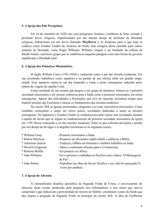 9
5. A Igreja dos Pais Peregrinos.
Em 16 de setembro de 1620, uns cem peregrinos, homens e mulheres de forte vontade e
profundo fervor religioso, impulsionados por um intenso desejo de desfrutar da liberdade
religiosa, embarcaram em um navio chamado Mayflower e se dirigiram para o que hoje se
conhece como Estados Unidos da América do Norte. Sua coragem abriu caminho para outros
amantes da liberdade, como Roger Williams. Williams chegou a ser fundador da colônia de
Rhode Island, o primeiro grupo que se estabeleceu naquelas paragens com uma forma de governo
republicano e liberdade total.
6. A Igreja dos Primeiros Missionários.
O inglês William Carey (1761-1834) e conhecido como o pai das missões modernas. Em
sua juventude, trabalhava como sapateiro e na parede de sua oficina tinha um grande mapa-
múndi. Esse sapateiro sentiu-se um dia inspirado a viajar a terras estrangeiras induzido pelos
relatos de viagem do capitão Cook.
Como resultado de um sermão que pregou a um grupo de ministros, formou-se a primeira
sociedade missionária e ele mesmo embarcou para a Índia como o primeiro missionário em terras
estrangeiras. Apesar das dificuldades e frustrações que teve de suportar, encontrou tempo para
traduzir porções das Escrituras e lançou os fundamentos das missões modernas.
No século XIX as Igrejas protestantes chegaram a ter uma consciência missionária. Como
resultado começaram a surgir em vários países, sociedades dedicadas a suster as missões
estrangeiras. Na Inglaterra e Estados Unidos se estabeleceram pelo menos sete sociedades durante
o quarto de século que se seguiu ao estabelecimento da primeira sociedade missionária da Igreja
em 1799. Havia começado a era das missões modernas. Entre os que sofreram privações e perdas
por seu desejo de divulgar o evangelho encontram-se os seguintes nomes:
* William Carey - Primeiro missionário a Índia.
* Robert Morrison - Preparou um dicionário inglês-chinês e publicou a Bíblia.
* Adoniram Judson - Traduziu a Bíblia em birmanês e também trabalhou na Índia.
* David Livingstone - Abriu o continente africano para o Cristianismo.
* Roberto Moffat - Foi pioneiro na África.
* John Williams - Foi o primeiro a trabalhar no Pacifico com o barco “O Mensageiro
da Paz”.
* John Patton - Trabalhou nas ilhas do Sul do Pacifico e sua vida foi ameaçada 53
vezes por canibais.
7. A Igreja do Advento.
A extraordinária doutrina apostólica da Segunda Vinda de Cristo, o reavivamento do
interesse deste evento produzido pela pregação dos reformadores e dos sinais que iam-se
cumprindo e que indicavam a proximidade do retorno no Senhor, constituem o pano de fundo que
deu ímpeto a pregação da Segunda Vinda no principio do século XIX. A obra de Guilherme
 