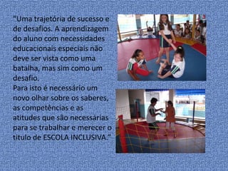 “Uma trajetória de sucesso e de desafios. A aprendizagem do aluno com necessidades educacionais especiais não deve ser vista como uma batalha, mas sim como um desafio.Para isto é necessário um novo olhar sobre os saberes, as competências e as atitudes que são necessárias para se trabalhar e merecer o titulo de ESCOLA INCLUSIVA.”