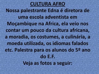 CULTURA AFRONossa palestrante Edna é diretora de uma escola adventista em Moçambique na Africa, ela veio nos contar um pouco da cultura africana, a moradia, os costumes, a culinária, a moeda utilizada, os idiomas falados etc. Palestra para os alunos do 5º ano do E.F.Veja as fotos a seguir: