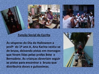 Função Social da EscritaÀs vésperas do Dia do Halloween a profª  do 1º ano A, Ana Karina vestiu-se de bruxa, deixando pistas em morcegos que foram lidas pelas profasBete  e Bernadete. As crianças deveriam seguir as pistas para encontrar a  bruxa que distribuiria doces e guloseimas. 