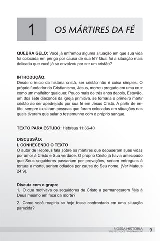 1               OS MÁRTIRES DA FÉ

QUEBRA GELO: Você já enfrentou alguma situação em que sua vida
foi colocada em perigo por causa de sua fé? Qual foi a situação mais
delicada que você já se envolveu por ser um cristão?


INTRODUÇÃO:
Desde o início da história cristã, ser cristão não é coisa simples. O
próprio fundador do Cristianismo, Jesus, morreu pregado em uma cruz
como um malfeitor qualquer. Pouco mais de três anos depois, Estevão,
um dos sete diáconos da igreja primitiva, se tornaria o primeiro mártir
cristão ao ser apedrejado por sua fé em Jesus Cristo. A partir de en-
tão, sempre existiram pessoas que foram colocadas em situações nas
quais tiveram que selar o testemunho com o próprio sangue.


TEXTO PARA ESTUDO: Hebreus 11:36-40

DISCUSSÃO:
I. CONHECENDO O TEXTO
O autor de Hebreus fala sobre os mártires que depuseram suas vidas
por amor à Cristo e Sua verdade. O próprio Cristo já havia antecipado
que Seus seguidores passariam por provações, seriam entregues à
tortura e morte, seriam odiados por causa do Seu nome. (Ver Mateus
24:9).


Discuta com o grupo:
1.	 O que motivava os seguidores de Cristo a permanecerem fiéis à
Deus mesmo em face da morte?
2.	 Como você reagiria se hoje fosse confrontado em uma situação
parecida?
	


                                                        NOSSA HISTÓRIA                  9
                                                   SÉRIE DE ESTUDOS TRIMESTRAIS DE PG
 