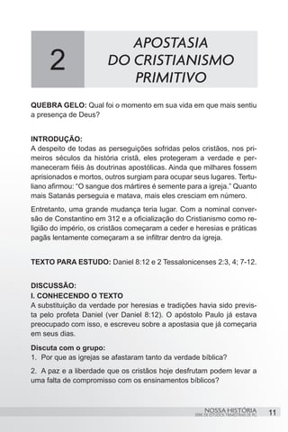 APOSTASIA
     2                 DO CRISTIANISMO
                          PRIMITIVO
QUEBRA GELO: Qual foi o momento em sua vida em que mais sentiu
a presença de Deus?


INTRODUÇÃO:
A despeito de todas as perseguições sofridas pelos cristãos, nos pri-
meiros séculos da história cristã, eles protegeram a verdade e per-
maneceram fiéis às doutrinas apostólicas. Ainda que milhares fossem
aprisionados e mortos, outros surgiam para ocupar seus lugares. Tertu-
liano afirmou: “O sangue dos mártires é semente para a igreja.” Quanto
mais Satanás perseguia e matava, mais eles cresciam em número.
Entretanto, uma grande mudança teria lugar. Com a nominal conver-
são de Constantino em 312 e a oficialização do Cristianismo como re-
ligião do império, os cristãos começaram a ceder e heresias e práticas
pagãs lentamente começaram a se infiltrar dentro da igreja.


TEXTO PARA ESTUDO: Daniel 8:12 e 2 Tessalonicenses 2:3, 4; 7-12.


DISCUSSÃO:
I. CONHECENDO O TEXTO
A substituição da verdade por heresias e tradições havia sido previs-
ta pelo profeta Daniel (ver Daniel 8:12). O apóstolo Paulo já estava
preocupado com isso, e escreveu sobre a apostasia que já começaria
em seus dias.
Discuta com o grupo:
1.	 Por que as igrejas se afastaram tanto da verdade bíblica?
2.	 A paz e a liberdade que os cristãos hoje desfrutam podem levar a
uma falta de compromisso com os ensinamentos bíblicos?



                                                        NOSSA HISTÓRIA                  11
                                                   SÉRIE DE ESTUDOS TRIMESTRAIS DE PG
 