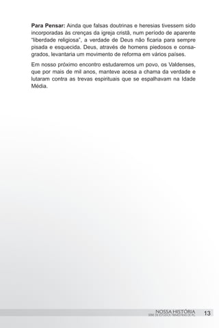 Para Pensar: Ainda que falsas doutrinas e heresias tivessem sido
incorporadas às crenças da igreja cristã, num período de aparente
“liberdade religiosa”, a verdade de Deus não ficaria para sempre
pisada e esquecida. Deus, através de homens piedosos e consa-
grados, levantaria um movimento de reforma em vários países.
Em nosso próximo encontro estudaremos um povo, os Valdenses,
que por mais de mil anos, manteve acesa a chama da verdade e
lutaram contra as trevas espirituais que se espalhavam na Idade
Média.




                                                   NOSSA HISTÓRIA                  13
                                              SÉRIE DE ESTUDOS TRIMESTRAIS DE PG
 