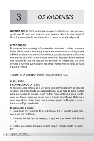 3                           OS VALDENSES

     QUEBRA GELO: Você se lembra de algum episódio em que, por cau-
     sa de sua fé, teve que assumir uma postura diferente dos demais?
     Qual é a sensação de ser diferente por causa de sua fé religiosa?


     INTRODUÇÃO:
     Durante as fortes perseguições movidas contra os cristãos durante a
     Idade Média, muitos tiveram que optar entre renunciar sua integridade
     à Bíblia, aceitando as cerimônias e cultos papais, ou passar a vida nas
     masmorras ou sofrer a morte pela tortura ou fogueira. Entre aqueles
     que ficaram do lado da verdade se achavam os Valdenses, um povo
     simples e humilde que habitava nos lares montesinos no norte da Itália
     e Sul da França.


     TEXTO PARA ESTUDO: Daniel 7:25; Apocalipse 12:6.

     DISCUSSÃO:
     I. CONHECENDO O TEXTO
     O apóstolo João referiu-se a um povo que permaneceriam ao lado da
     verdade não importando as circunstâncias. João fala de uma mulher
     pura que fugiria do dragão. Essa mulher representava a igreja verda-
     deira de Jesus Cristo, ao passo que o dragão simbolizava Satanás e
     seus seguidores. João disse que a mulher fugiria do Dragão e encon-
     traria um refúgio no deserto.
     Discuta com o grupo:
     1.	 Com base em Números 14:34 e Ezequiel 4:6, 7, quanto tempo equi-
     vale a um dia profético?
     2.	 Quando Daniel fala de tempos, a que está se referindo? Daniel
     11:13.
     3.	 Então, por quanto tempo a mulher (Igreja) estaria oculta no deser-
     to?

14   NOSSA HISTÓRIA
     SÉRIE DE ESTUDOS TRIMESTRAIS DE PG
 