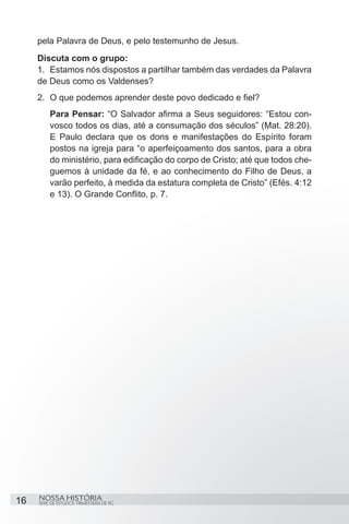 pela Palavra de Deus, e pelo testemunho de Jesus.
     Discuta com o grupo:
     1.	 Estamos nós dispostos a partilhar também das verdades da Palavra
     de Deus como os Valdenses?
     2.	 O que podemos aprender deste povo dedicado e fiel?
         Para Pensar: “O Salvador afirma a Seus seguidores: “Estou con-
         vosco todos os dias, até a consumação dos séculos” (Mat. 28:20).
         E Paulo declara que os dons e manifestações do Espírito foram
         postos na igreja para “o aperfeiçoamento dos santos, para a obra
         do ministério, para edificação do corpo de Cristo; até que todos che-
         guemos à unidade da fé, e ao conhecimento do Filho de Deus, a
         varão perfeito, à medida da estatura completa de Cristo” (Efés. 4:12
         e 13). O Grande Conflito, p. 7.




16   NOSSA HISTÓRIA
     SÉRIE DE ESTUDOS TRIMESTRAIS DE PG
 