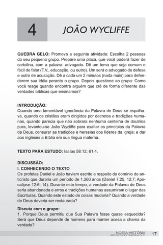 4                   JOÃO WYCLIFFE

QUEBRA GELO: Promova a seguinte atividade: Escolha 2 pessoas
do seu pequeno grupo. Prepare uma placa, que você poderá fazer de
cartolina, com a palavra: advogado. Dê um tema que seja comum e
fácil de falar (T.V., educação, ou outro). Um será o advogado de defesa
e outro de acusação. Dê a cada um 2 minutos (nada mais) para defen-
derem sua idéia perante o grupo. Depois questione ao grupo: Como
você reage quando encontra alguém que crê de forma diferente das
verdades bíblicas que ensinamos?


INTRODUÇÃO:
Quando uma lamentável ignorância da Palavra de Deus se espalha-
va, quando os cristãos eram dirigidos por decretos e tradições huma-
nas, quando parecia que não sobrara nenhuma centelha de doutrina
pura, levantou-se João Wycliffe para exaltar os princípios da Palavra
de Deus, censurar as tradições e heresias dos líderes da igreja; e dar
aos ingleses a Bíblia em sua língua materna.


TEXTO PARA ESTUDO: Isaías 58:12; 61:4.

DISCUSSÃO:
I. CONHECENDO O TEXTO
Os profetas Daniel e João haviam escrito a respeito do domínio do an-
ticristo que duraria um período de 1.260 anos (Daniel 7:25; 12:7; Apo-
calipse 12:6, 14). Durante este tempo, a verdade da Palavra de Deus
seria abandonada e erros e tradições humanas assumiram o lugar das
Escrituras. Quando este estado de coisas mudaria? Quando a verdade
de Deus deveria ser restaurada?
Discuta com o grupo:
1.	 Porque Deus permitiu que Sua Palavra fosse quase esquecida?
Será que Deus depende de homens para manter acesa a chama da
verdade?
                                                        NOSSA HISTÓRIA                  17
                                                   SÉRIE DE ESTUDOS TRIMESTRAIS DE PG
 