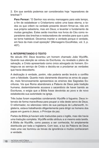 2.	 Em que sentido podemos ser considerados hoje “reparadores de
     brechas”?
         Para Pensar: “O Senhor nos enviou mensagens para este tempo,
         a fim de estabelecer o Cristianismo sobre uma base eterna, e to-
         dos os que crêem na verdade presente devem firmar-se, não em
         sua própria sabedoria, mas em Deus; e levantar o fundamento de
         muitas gerações. Estes serão inscritos nos livros do Céu como re-
         paradores das brechas e restauradores de veredas para que o país
         se torne habitável. Devemos manter a verdade porque é verdade,
         em face da mais cruel oposição” (Mensagens Escolhidas, vol. 3, p.
         407).
     		
     II. INTERPRETANDO O TEXTO
     No século XIV, Deus levantou um homem chamado João Wycliffe.
     Quando sua atenção se volveu às Escrituras, viu revelado o plano da
     salvação, e Cristo apresentado como único advogado do homem. En-
     tregou-se ao serviço de Cristo e decidiu-se a proclamar as verdades
     que havia descoberto.
     A dedicação à verdade, porém, não poderia senão levá-lo a conflito
     com a falsidade. Quanto mais claramente discernia os erros do papa-
     do, mais fervorosamente apresentava os ensinos das Sagradas Es-
     crituras. Via que Roma abandonara a Palavra de Deus pela tradição
     humana; destemidamente acusava o sacerdócio de haver banido as
     Escrituras, e exigia que a Bíblia fosse devolvida ao povo e de novo
     estabelecida sua autoridade na igreja.
     Três bulas foram expedidas condenando Wycliffe à fogueira. Deus in-
     terveio de forma maravilhosa para poupar a vida deste servo de Deus.
     O reformador, no silencioso retiro de sua paróquia de Lutterworth, In-
     glaterra, estava trabalhando diligentemente para dirigir os homens dos
     papas em guerra à Jesus, o Príncipe da paz.
     Partes da Bíblia já haviam sido traduzidas para o inglês, mas não havia
     uma tradução completa. Wycliffe então atribuiu a si mesmo esta tarefa.
     A Bíblia de Wycliffe, como passou a ser conhecida, foi amplamente
     distribuída por toda a Inglaterra. Com isso, a luz da Palavra de Deus
     mais uma vez iluminou as trevas da ignorância e muitos conheceram
     a verdade.


18   NOSSA HISTÓRIA
     SÉRIE DE ESTUDOS TRIMESTRAIS DE PG
 