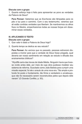 Discuta com o grupo:
1.	 Quanto esforço hoje é feito para apresentar ao povo as verdades
da Palavra de Deus?
   Para Pensar: Sabemos que as Escrituras são lâmpadas para os
   pés e luz para o caminho. Com o seu testemunho, veremos que
   ali estão contidas verdades que libertam. Se mantivermos os olhos
   fixos no Mestre, empenharemos todas as nossas forças em disse-
   minar essas verdades.


III. APLICANDO O TEXTO
Discuta com o grupo:
1.	 Que valor é dado a Palavra de Deus hoje?
2.	 Quanto tempo se dedica ao seu estudo?
   Para Pensar: Ao vermos que no passado, pessoas estiveram dis-
   postas a morrer para que a verdade de Deus fosse pregada, qual
   deveria ser nosso sentimento em relação ao estudo e difusão dos
   ensinamentos bíblicos?
   “Wycliffe saíra das trevas da Idade Média. Ninguém havia que tives-
   se vivido antes dele, por meio de cuja obra pudesse modelar seu
   sistema de reforma. Suscitado como João Batista para cumprir uma
   missão especial, foi ele o arauto de uma nova era. Tão amplo e pro-
   fundo foi posto o fundamento, tão firme e verdadeiro o arcabouço,
   que não foi necessário serem reconstruídos pelos que depois dele
   vieram” (O Grande Conflito, p. 93).




                                                       NOSSA HISTÓRIA                  19
                                                  SÉRIE DE ESTUDOS TRIMESTRAIS DE PG
 