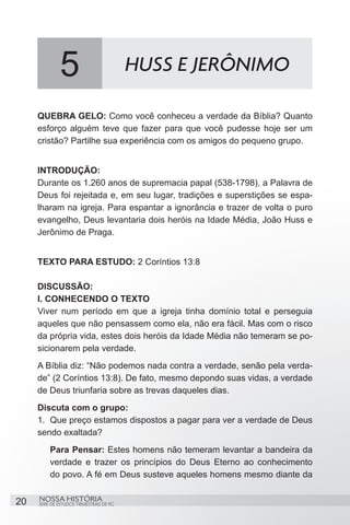 5                           HUSS E JERÔNIMO

     QUEBRA GELO: Como você conheceu a verdade da Bíblia? Quanto
     esforço alguém teve que fazer para que você pudesse hoje ser um
     cristão? Partilhe sua experiência com os amigos do pequeno grupo.


     INTRODUÇÃO:
     Durante os 1.260 anos de supremacia papal (538-1798), a Palavra de
     Deus foi rejeitada e, em seu lugar, tradições e superstições se espa-
     lharam na igreja. Para espantar a ignorância e trazer de volta o puro
     evangelho, Deus levantaria dois heróis na Idade Média, João Huss e
     Jerônimo de Praga.


     TEXTO PARA ESTUDO: 2 Coríntios 13:8

     DISCUSSÃO:
     I. CONHECENDO O TEXTO
     Viver num período em que a igreja tinha domínio total e perseguia
     aqueles que não pensassem como ela, não era fácil. Mas com o risco
     da própria vida, estes dois heróis da Idade Média não temeram se po-
     sicionarem pela verdade.
     A Bíblia diz: “Não podemos nada contra a verdade, senão pela verda-
     de” (2 Coríntios 13:8). De fato, mesmo depondo suas vidas, a verdade
     de Deus triunfaria sobre as trevas daqueles dias.
     Discuta com o grupo:
     1.	 Que preço estamos dispostos a pagar para ver a verdade de Deus
     sendo exaltada?
         Para Pensar: Estes homens não temeram levantar a bandeira da
         verdade e trazer os princípios do Deus Eterno ao conhecimento
         do povo. A fé em Deus susteve aqueles homens mesmo diante da


20   NOSSA HISTÓRIA
     SÉRIE DE ESTUDOS TRIMESTRAIS DE PG
 