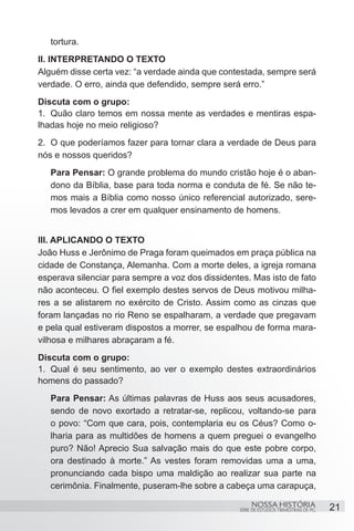 tortura.	
II. INTERPRETANDO O TEXTO
Alguém disse certa vez: “a verdade ainda que contestada, sempre será
verdade. O erro, ainda que defendido, sempre será erro.”
Discuta com o grupo:
1.	 Quão claro temos em nossa mente as verdades e mentiras espa-
lhadas hoje no meio religioso?
2.	 O que poderíamos fazer para tornar clara a verdade de Deus para
nós e nossos queridos?
   Para Pensar: O grande problema do mundo cristão hoje é o aban-
   dono da Bíblia, base para toda norma e conduta de fé. Se não te-
   mos mais a Bíblia como nosso único referencial autorizado, sere-
   mos levados a crer em qualquer ensinamento de homens.


III. APLICANDO O TEXTO
João Huss e Jerônimo de Praga foram queimados em praça pública na
cidade de Constança, Alemanha. Com a morte deles, a igreja romana
esperava silenciar para sempre a voz dos dissidentes. Mas isto de fato
não aconteceu. O fiel exemplo destes servos de Deus motivou milha-
res a se alistarem no exército de Cristo. Assim como as cinzas que
foram lançadas no rio Reno se espalharam, a verdade que pregavam
e pela qual estiveram dispostos a morrer, se espalhou de forma mara-
vilhosa e milhares abraçaram a fé.
Discuta com o grupo:
1.	 Qual é seu sentimento, ao ver o exemplo destes extraordinários
homens do passado?
   Para Pensar: As últimas palavras de Huss aos seus acusadores,
   sendo de novo exortado a retratar-se, replicou, voltando-se para
   o povo: “Com que cara, pois, contemplaria eu os Céus? Como o-
   lharia para as multidões de homens a quem preguei o evangelho
   puro? Não! Aprecio Sua salvação mais do que este pobre corpo,
   ora destinado à morte.” As vestes foram removidas uma a uma,
   pronunciando cada bispo uma maldição ao realizar sua parte na
   cerimônia. Finalmente, puseram-lhe sobre a cabeça uma carapuça,

                                                       NOSSA HISTÓRIA                  21
                                                  SÉRIE DE ESTUDOS TRIMESTRAIS DE PG
 