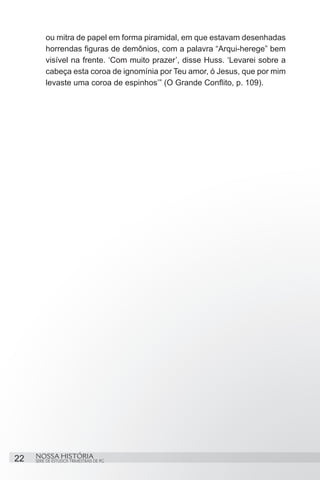 ou mitra de papel em forma piramidal, em que estavam desenhadas
         horrendas figuras de demônios, com a palavra “Arqui-herege” bem
         visível na frente. ‘Com muito prazer’, disse Huss. ‘Levarei sobre a
         cabeça esta coroa de ignomínia por Teu amor, ó Jesus, que por mim
         levaste uma coroa de espinhos’” (O Grande Conflito, p. 109). 




22   NOSSA HISTÓRIA
     SÉRIE DE ESTUDOS TRIMESTRAIS DE PG
 