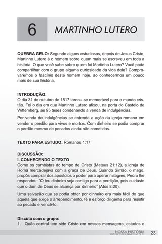 6              MARTINHO LUTERO

QUEBRA GELO: Segundo alguns estudiosos, depois de Jesus Cristo,
Martinho Lutero é o homem sobre quem mais se escreveu em toda a
história. O que você sabe sobre quem foi Martinho Lutero? Você pode
compartilhar com o grupo alguma curiosidade da vida dele? Compro-
varemos o fascínio deste homem hoje, ao conhecermos um pouco
mais de sua história.


INTRODUÇÃO:
O dia 31 de outubro de 1517 tornou-se memorável para o mundo cris-
tão. Foi o dia em que Martinho Lutero afixou, na porta do Castelo de
Wittemberg, as 95 teses condenando a venda de indulgências.
Por venda de indulgências se entende a ação da igreja romana em
vender o perdão para vivos e mortos. Com dinheiro se podia comprar
o perdão mesmo de pecados ainda não cometidos.


TEXTO PARA ESTUDO: Romanos 1:17

DISCUSSÃO:
I. CONHECENDO O TEXTO
Como os cambistas do tempo de Cristo (Mateus 21:12), a igreja de
Roma mercadejava com a graça de Deus. Quando Simão, o mago,
propôs comprar dos apóstolos o poder para operar milagres, Pedro lhe
respondeu: “O teu dinheiro seja contigo para a perdição, pois cuidaste
que o dom de Deus se alcança por dinheiro” (Atos 8:20).
Uma salvação que se podia obter por dinheiro era mais fácil do que
aquela que exige o arrependimento, fé e esforço diligente para resistir
ao pecado e vencê-lo.


Discuta com o grupo:
1.	 Quão central tem sido Cristo em nossas mensagens, estudos e
                                                        NOSSA HISTÓRIA                  23
                                                   SÉRIE DE ESTUDOS TRIMESTRAIS DE PG
 