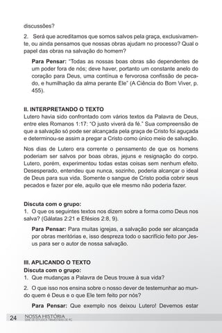 discussões?
     2.	 Será que acreditamos que somos salvos pela graça, exclusivamen-
     te, ou ainda pensamos que nossas obras ajudam no processo? Qual o
     papel das obras na salvação do homem?
         Para Pensar: “Todas as nossas boas obras são dependentes de
         um poder fora de nós; deve haver, portanto um constante anelo do
         coração para Deus, uma contínua e fervorosa confissão de peca-
         do, e humilhação da alma perante Ele” (A Ciência do Bom Viver, p.
         455).


     II. INTERPRETANDO O TEXTO
     Lutero havia sido confrontado com vários textos da Palavra de Deus,
     entre eles Romanos 1:17: “O justo viverá da fé.” Sua compreensão de
     que a salvação só pode ser alcançada pela graça de Cristo foi aguçada
     e determinou-se assim a pregar a Cristo como único meio de salvação.
     Nos dias de Lutero era corrente o pensamento de que os homens
     poderiam ser salvos por boas obras, jejuns e resignação do corpo.
     Lutero, porém, experimentou todas estas coisas sem nenhum efeito.
     Desesperado, entendeu que nunca, sozinho, poderia alcançar o ideal
     de Deus para sua vida. Somente o sangue de Cristo podia cobrir seus
     pecados e fazer por ele, aquilo que ele mesmo não poderia fazer.


     Discuta com o grupo:
     1.	 O que os seguintes textos nos dizem sobre a forma como Deus nos
     salva? (Gálatas 2:21 e Efésios 2:8, 9).
         Para Pensar: Para muitas igrejas, a salvação pode ser alcançada
         por obras meritórias e, isso despreza todo o sacrifício feito por Jes-
         us para ser o autor de nossa salvação.


     III. APLICANDO O TEXTO
     Discuta com o grupo:
     1.	 Que mudanças a Palavra de Deus trouxe à sua vida?
     2.	 O que isso nos ensina sobre o nosso dever de testemunhar ao mun-
     do quem é Deus e o que Ele tem feito por nós?
         Para Pensar: Que exemplo nos deixou Lutero! Devemos estar

24   NOSSA HISTÓRIA
     SÉRIE DE ESTUDOS TRIMESTRAIS DE PG
 
