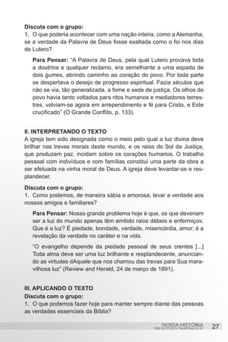 Discuta com o grupo:
1.	 O que poderia acontecer com uma nação inteira, como a Alemanha,
se a verdade da Palavra de Deus fosse exaltada como o foi nos dias
de Lutero?
   Para Pensar: “A Palavra de Deus, pela qual Lutero provava toda
   a doutrina e qualquer reclamo, era semelhante a uma espada de
   dois gumes, abrindo caminho ao coração do povo. Por toda parte
   se despertava o desejo de progresso espiritual. Fazia séculos que
   não se via, tão generalizada, a fome e sede de justiça. Os olhos do
   povo havia tanto voltados para ritos humanos e mediadores terres-
   tres, volviam-se agora em arrependimento e fé para Cristo, e Este
   crucificado” (O Grande Conflito, p. 133).
		
II. INTERPRETANDO O TEXTO
A igreja tem sido designada como o meio pelo qual a luz divina deve
brilhar nas trevas morais deste mundo, e os raios do Sol da Justiça,
que produzem paz, incidam sobre os corações humanos. O trabalho
pessoal com indivíduos e com famílias constitui uma parte da obra a
ser efetuada na vinha moral de Deus. A igreja deve levantar-se e res-
plandecer.
Discuta com o grupo:
1.	 Como podemos, de maneira sábia e amorosa, levar a verdade aos
nossos amigos e familiares?
   Para Pensar: Nosso grande problema hoje é que, os que deveriam
   ser a luz do mundo apenas têm emitido raios débeis e enfermiços.
   Que é a luz? É piedade, bondade, verdade, misericórdia, amor; é a
   revelação da verdade no caráter e na vida.
   “O evangelho depende da piedade pessoal de seus crentes [...]
   Toda alma deve ser uma luz brilhante e resplandecente, anuncian-
   do as virtudes dAquele que nos chamou das trevas para Sua mara-
   vilhosa luz” (Review and Herald, 24 de março de 1891).


III. APLICANDO O TEXTO
Discuta com o grupo:
1.	 O que podemos fazer hoje para manter sempre diante das pessoas
as verdades essenciais da Bíblia?

                                                       NOSSA HISTÓRIA                  27
                                                  SÉRIE DE ESTUDOS TRIMESTRAIS DE PG
 