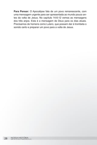 Para Pensar: O Apocalipse fala de um povo remanescente, com
         uma mensagem urgente para ser apresentada ao mundo pouco an-
         tes da volta de Jesus. No capítulo 14:6-12 vemos as mensagens
         dos três anjos. Esta é a mensagem de Deus para os dias atuais.
         Precisamos de homens como Lutero, que possam dar à trombeta o
         sonido certo e preparar um povo para a volta de Jesus.




28   NOSSA HISTÓRIA
     SÉRIE DE ESTUDOS TRIMESTRAIS DE PG
 