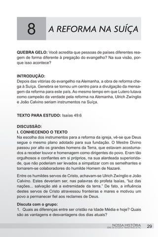 8           A REFORMA NA SUÍÇA

QUEBRA GELO: Você acredita que pessoas de países diferentes rea-
gem de forma diferente à pregação do evangelho? Na sua visão, por-
que isso acontece?


INTRODUÇÃO:
Depois das vitórias do evangelho na Alemanha, a obra de reforma che-
ga à Suíça. Genebra se tornou um centro para a divulgação da mensa-
gem da reforma para este país. Ao mesmo tempo em que Lutero lutava
como campeão da verdade pela reforma na Alemanha, Ulrich Zwínglio
e João Calvino seriam instrumentos na Suíça.


TEXTO PARA ESTUDO: Isaías 49:6

DISCUSSÃO:
I. CONHECENDO O TEXTO
Na escolha dos instrumentos para a reforma da igreja, vê-se que Deus
segue o mesmo plano adotado para sua fundação. O Mestre Divino
passou por alto os grandes homens da Terra, que estavam acostuma-
dos a receber louvor e homenagem como dirigentes do povo. Eram tão
orgulhosos e confiantes em si próprios, na sua alardeada superiorida-
de, que não poderiam ser levados a simpatizar com os semelhantes e
tornarem-se colaboradores do humilde Homem de Nazaré.
Entre os humildes servos de Cristo, achavam-se Ulrich Zwínglio e João
Calvino. Estes deveriam ser, nas palavras do profeta Isaías, “luz das
nações... salvação até a extremidade da terra.” De fato, a influência
destes servos de Cristo atravessou fronteiras e mares e motivou um
povo a permanecer fiel aos reclames de Deus.
Discuta com o grupo:
1.	 Quais as diferenças entre ser cristão na Idade Média e hoje? Quais
são as vantagens e desvantagens dos dias atuais?

                                                       NOSSA HISTÓRIA                  29
                                                  SÉRIE DE ESTUDOS TRIMESTRAIS DE PG
 