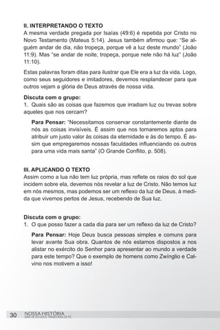 II. INTERPRETANDO O TEXTO
     A mesma verdade pregada por Isaías (49:6) é repetida por Cristo no
     Novo Testamento (Mateus 5:14). Jesus também afirmou que: “Se al-
     guém andar de dia, não tropeça, porque vê a luz deste mundo” (João
     11:9). Mas “se andar de noite, tropeça, porque nele não há luz” (João
     11:10).
     Estas palavras foram ditas para ilustrar que Ele era a luz da vida. Logo,
     como seus seguidores e imitadores, devemos resplandecer para que
     outros vejam a glória de Deus através de nossa vida.
     Discuta com o grupo:
     1.	 Quais são as coisas que fazemos que irradiam luz ou trevas sobre
     aqueles que nos cercam?
          Para Pensar: “Necessitamos conservar constantemente diante de
          nós as coisas invisíveis. É assim que nos tornaremos aptos para
          atribuir um justo valor às coisas da eternidade e às do tempo. É as-
          sim que empregaremos nossas faculdades influenciando os outros
          para uma vida mais santa” (O Grande Conflito, p. 508).


     III. APLICANDO O TEXTO
     Assim como a lua não tem luz própria, mas reflete os raios do sol que
     incidem sobre ela, devemos nós revelar a luz de Cristo. Não temos luz
     em nós mesmos, mas podemos ser um reflexo da luz de Deus, à medi-
     da que vivemos pertos de Jesus, recebendo de Sua luz.


     Discuta com o grupo:
     1.	 O que posso fazer a cada dia para ser um reflexo da luz de Cristo?
          Para Pensar: Hoje Deus busca pessoas simples e comuns para
          levar avante Sua obra. Quantos de nós estamos dispostos a nos
          alistar no exército do Senhor para apresentar ao mundo a verdade
          para este tempo? Que o exemplo de homens como Zwínglio e Cal-
          vino nos motivem a isso!




30   NOSSA HISTÓRIA
     SÉRIE DE ESTUDOS TRIMESTRAIS DE PG
 