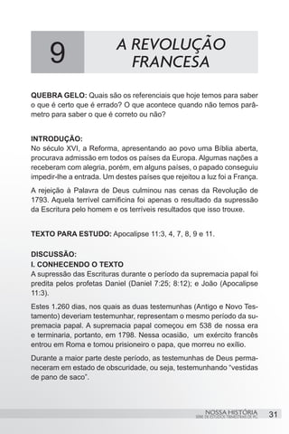 A REVOLUÇÃO
     9                       FRANCESA
QUEBRA GELO: Quais são os referenciais que hoje temos para saber
o que é certo que é errado? O que acontece quando não temos parâ-
metro para saber o que é correto ou não?


INTRODUÇÃO:
No século XVI, a Reforma, apresentando ao povo uma Bíblia aberta,
procurava admissão em todos os países da Europa. Algumas nações a
receberam com alegria, porém, em alguns países, o papado conseguiu
impedir-lhe a entrada. Um destes países que rejeitou a luz foi a França.
A rejeição à Palavra de Deus culminou nas cenas da Revolução de
1793. Aquela terrível carnificina foi apenas o resultado da supressão
da Escritura pelo homem e os terríveis resultados que isso trouxe.


TEXTO PARA ESTUDO: Apocalipse 11:3, 4, 7, 8, 9 e 11.

DISCUSSÃO:
I. CONHECENDO O TEXTO
A supressão das Escrituras durante o período da supremacia papal foi
predita pelos profetas Daniel (Daniel 7:25; 8:12); e João (Apocalipse
11:3).
Estes 1.260 dias, nos quais as duas testemunhas (Antigo e Novo Tes-
tamento) deveriam testemunhar, representam o mesmo período da su-
premacia papal. A supremacia papal começou em 538 de nossa era
e terminaria, portanto, em 1798. Nessa ocasião, um exército francês
entrou em Roma e tomou prisioneiro o papa, que morreu no exílio.
Durante a maior parte deste período, as testemunhas de Deus perma-
neceram em estado de obscuridade, ou seja, testemunhando “vestidas
de pano de saco”.



                                                         NOSSA HISTÓRIA                  31
                                                    SÉRIE DE ESTUDOS TRIMESTRAIS DE PG
 