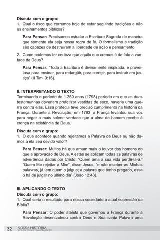 Discuta com o grupo:
     1.	 Qual o risco que corremos hoje de estar seguindo tradições e não
     os ensinamentos bíblicos?
         Para Pensar: Precisamos estudar a Escritura Sagrada de maneira
         que somente ela seja nossa regra de fé. O formalismo e tradição
         são capazes de destruírem a liberdade de ação e pensamento
     2.	 Como podemos ter certeza que aquilo que cremos é de fato a von-
     tade de Deus?
         Para Pensar: “Toda a Escritura é divinamente inspirada, e provei-
         tosa para ensinar, para redargüir, para corrigir, para instruir em jus-
         tiça” (II Tim. 3:16).


     II. INTERPRETANDO O TEXTO
     Terminando o período de 1.260 anos (1798) período em que as duas
     testemunhas deveriam profetizar vestidas de saco, haveria uma gue-
     rra contra elas. Essa profecia teve preciso cumprimento na história da
     França. Durante a Revolução, em 1793, a França levantou sua voz
     para negar a mais solene verdade que a alma do homem recebe à
     crença na existência de Deus.
     Discuta com o grupo:
     1.	 O que acontece quando rejeitamos a Palavra de Deus ou não da-
     mos a ela seu devido valor?
         Para Pensar: Muitos há que amam mais o louvor dos homens do
         que a aprovação de Deus. A estes se aplicam todas as palavras de
         advertência dadas por Cristo: “Quem ama a sua vida perdê-la-á.”
         “Quem Me rejeitar a Mim”, disse Jesus, “e não receber as Minhas
         palavras, já tem quem o julgue; a palavra que tenho pregado, essa
         o há de julgar no último dia” (João 12:48). 


     III. APLICANDO O TEXTO
     Discuta com o grupo:
     1.	 Qual seria o resultado para nossa sociedade a atual supressão da
     Bíblia?
         Para Pensar: O poder ateísta que governou a França durante a
         Revolução desencadeou contra Deus e Sua santa Palavra uma

32   NOSSA HISTÓRIA
     SÉRIE DE ESTUDOS TRIMESTRAIS DE PG
 