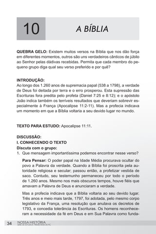 10                              A BÍBLIA

     QUEBRA GELO: Existem muitos versos na Bíblia que nos dão força
     em diferentes momentos, outros são uns verdadeiros cânticos de júbilo
     ao Senhor pelas dádivas recebidas. Permita que cada membro do pe-
     queno grupo diga qual seu verso preferido e por quê?


     INTRODUÇÃO:
     Ao longo dos 1.260 anos de supremacia papal (538 a 1798), a verdade
     de Deus foi deitada por terra e o erro prosperou. Esta supressão das
     Escrituras fora predita pelo profeta (Daniel 7:25 e 8:12); e o apóstolo
     João indica também os terríveis resultados que deveriam sobrevir es-
     pecialmente à França (Apocalipse 11:2-11). Mas a profecia indicava
     um momento em que a Bíblia voltaria a seu devido lugar no mundo.


     TEXTO PARA ESTUDO: Apocalipse 11:11.

     DISCUSSÃO:
     I. CONHECENDO O TEXTO
     Discuta com o grupo:
     1.	 Que mensagem importantíssima podemos encontrar nesse verso?
         Para Pensar: O poder papal na Idade Média procurava ocultar do
         povo a Palavra da verdade. Quando a Bíblia foi proscrita pela au-
         toridade religiosa e secular; passou então, a profetizar vestida de
         saco. Contudo, seu testemunho permaneceu por todo o período
         de 1.260 anos. Mesmo nos mais obscuros tempos, houve fiéis que
         amavam a Palavra de Deus e anunciaram a verdade.
         Mas a profecia indicava que a Bíblia voltaria ao seu devido lugar.
         Três anos e meio mais tarde, 1797, foi adotada, pelo mesmo corpo
         legislativo da França, uma resolução que anulava os decretos de
         1793, e concedia tolerância às Escrituras. Os homens reconhece-
         ram a necessidade da fé em Deus e em Sua Palavra como funda-

34   NOSSA HISTÓRIA
     SÉRIE DE ESTUDOS TRIMESTRAIS DE PG
 