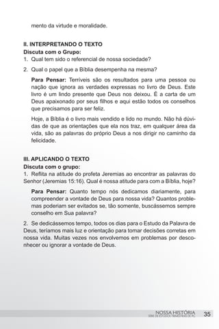 mento da virtude e moralidade. 	


II. INTERPRETANDO O TEXTO
Discuta com o Grupo:
1.	 Qual tem sido o referencial de nossa sociedade?
2.	 Qual o papel que a Bíblia desempenha na mesma?
   Para Pensar: Terríveis são os resultados para uma pessoa ou
   nação que ignora as verdades expressas no livro de Deus. Este
   livro é um lindo presente que Deus nos deixou. É a carta de um
   Deus apaixonado por seus filhos e aqui estão todos os conselhos
   que precisamos para ser feliz.
   Hoje, a Bíblia é o livro mais vendido e lido no mundo. Não há dúvi-
   das de que as orientações que ela nos traz, em qualquer área da
   vida, são as palavras do próprio Deus a nos dirigir no caminho da
   felicidade.


III. APLICANDO O TEXTO
Discuta com o grupo:
1.	 Reflita na atitude do profeta Jeremias ao encontrar as palavras do
Senhor (Jeremias 15:16). Qual é nossa atitude para com a Bíblia, hoje?
   Para Pensar: Quanto tempo nós dedicamos diariamente, para
   compreender a vontade de Deus para nossa vida? Quantos proble-
   mas poderiam ser evitados se, tão somente, buscássemos sempre
   conselho em Sua palavra?
2.	 Se dedicássemos tempo, todos os dias para o Estudo da Palavra de
Deus, teríamos mais luz e orientação para tomar decisões corretas em
nossa vida. Muitas vezes nos envolvemos em problemas por desco-
nhecer ou ignorar a vontade de Deus.




                                                       NOSSA HISTÓRIA                  35
                                                  SÉRIE DE ESTUDOS TRIMESTRAIS DE PG
 