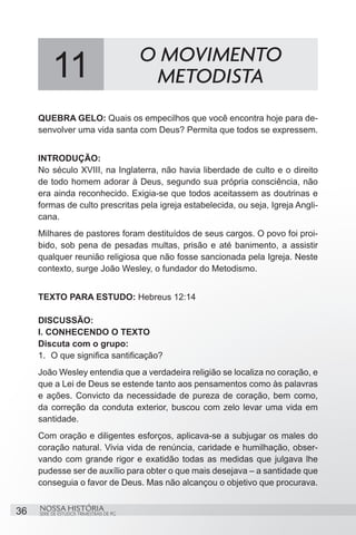 O MOVIMENTO
          11                               METODISTA
     QUEBRA GELO: Quais os empecilhos que você encontra hoje para de-
     senvolver uma vida santa com Deus? Permita que todos se expressem.


     INTRODUÇÃO:
     No século XVIII, na Inglaterra, não havia liberdade de culto e o direito
     de todo homem adorar à Deus, segundo sua própria consciência, não
     era ainda reconhecido. Exigia-se que todos aceitassem as doutrinas e
     formas de culto prescritas pela igreja estabelecida, ou seja, Igreja Angli-
     cana.
     Milhares de pastores foram destituídos de seus cargos. O povo foi proi-
     bido, sob pena de pesadas multas, prisão e até banimento, a assistir
     qualquer reunião religiosa que não fosse sancionada pela Igreja. Neste
     contexto, surge João Wesley, o fundador do Metodismo.


     TEXTO PARA ESTUDO: Hebreus 12:14

     DISCUSSÃO:
     I. CONHECENDO O TEXTO
     Discuta com o grupo:
     1.	 O que significa santificação?
     João Wesley entendia que a verdadeira religião se localiza no coração, e
     que a Lei de Deus se estende tanto aos pensamentos como às palavras
     e ações. Convicto da necessidade de pureza de coração, bem como,
     da correção da conduta exterior, buscou com zelo levar uma vida em
     santidade.
     Com oração e diligentes esforços, aplicava-se a subjugar os males do
     coração natural. Vivia vida de renúncia, caridade e humilhação, obser-
     vando com grande rigor e exatidão todas as medidas que julgava lhe
     pudesse ser de auxílio para obter o que mais desejava – a santidade que
     conseguia o favor de Deus. Mas não alcançou o objetivo que procurava.


36   NOSSA HISTÓRIA
     SÉRIE DE ESTUDOS TRIMESTRAIS DE PG
 