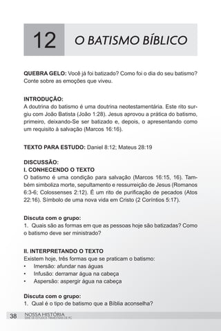 12                              O BATISMO BÍBLICO

     QUEBRA GELO: Você já foi batizado? Como foi o dia do seu batismo?
     Conte sobre as emoções que viveu.


     INTRODUÇÃO:
     A doutrina do batismo é uma doutrina neotestamentária. Este rito sur-
     giu com João Batista (João 1:28). Jesus aprovou a prática do batismo,
     primeiro, deixando-Se ser batizado e, depois, o apresentando como
     um requisito à salvação (Marcos 16:16).


     TEXTO PARA ESTUDO: Daniel 8:12; Mateus 28:19

     DISCUSSÃO:
     I. CONHECENDO O TEXTO
     O batismo é uma condição para salvação (Marcos 16:15, 16). Tam-
     bém simboliza morte, sepultamento e ressurreição de Jesus (Romanos
     6:3-6; Colossenses 2:12). É um rito de purificação de pecados (Atos
     22:16). Símbolo de uma nova vida em Cristo (2 Coríntios 5:17).


     Discuta com o grupo:
     1.	 Quais são as formas em que as pessoas hoje são batizadas? Como
     o batismo deve ser ministrado?


     II. INTERPRETANDO O TEXTO
     Existem hoje, três formas que se praticam o batismo:
     •	 Imersão: afundar nas águas
     •	 Infusão: derramar água na cabeça
     •	 Aspersão: aspergir água na cabeça

     Discuta com o grupo:
     1.	 Qual é o tipo de batismo que a Bíblia aconselha?

38   NOSSA HISTÓRIA
     SÉRIE DE ESTUDOS TRIMESTRAIS DE PG
 