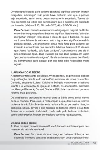 O verbo grego usado para batismo (baptizo) significa “afundar, imergir,
mergulhar, submergir”. Não pode haver batismo sem que a pessoa
seja sepultada, assim como Jesus morreu e foi sepultado. Temos vá-
rios exemplos na Bíblia que demonstram que o batismo era praticado
por imersão (Mateus 3:13, 16; João 3:23; Atos 8:36-38, etc.)
   Para Pensar: Quando examinamos a linguagem original da Bíblia,
   encontramos que a palavra batismo significa, literalmente: “afundar,
   mergulhar, imergir”. Isto apoia a idéia de que o batismo, no qual
   se é completamente submerso sob a água, é o significado real da
   palavra batizar. Um argumento ainda mais forte pelo batismo por
   imersão é encontrado nos exemplos bíblicos. Mateus 3:16 diz-nos
   que Jesus “batizado, saiu logo da água”, concluindo-se que ele ti-
   nha entrado na água. João 3:23 nos diz que João batizou em Enom
   “porque havia ali muitas águas”. Se ele estivesse apenas borrifando
   ou derramando para batizar, por que teria sido necessária muita
   água?


II. APLICANDO O TEXTO
A Reforma Protestante do século XVI reacendeu os princípios bíblicos
da justificação pela fé e do sacerdócio universal de todos os crentes.
Contudo, enquanto Lutero, Calvino e Zwínglio mantiveram o batismo
infantil e a vinculação da igreja ao Estado, os anabatistas, liderados
por George Blaurock, Conrad Grebel e Félix Manz ansiavam por uma
reforma mais profunda.
Os anabatistas procuraram retornar para a Bíblia como única norma
de fé e conduta. Para eles, a restauração a que deu início a reforma
protestante não foi suficientemente radical e ficou, por assim dizer, in-
completa. Então, devido a sua rejeição do batismo infantil e sua forte
ênfase na conversão individual, confirmada pelo batismo voluntário
como sinal exterior, ficaram conhecidos como os rebatizadores.


Discuta com o grupo:
1.	 Que privação ou sofrimento está você disposto a enfrentar para per-
manecer do lado da verdade?
   Para Pensar: Por causa de sua crença no batismo bíblico, a per-
   seguição irrompeu contra os anabatistas com uma crueldade inusi-
                                                         NOSSA HISTÓRIA                  39
                                                    SÉRIE DE ESTUDOS TRIMESTRAIS DE PG
 