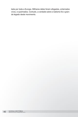tada por toda a Europa. Milhares deles foram afogados, enterrados
          vivos, e queimados. Contudo, a verdade sobre o batismo foi o gran-
          de legado deste movimento.




40   NOSSA HISTÓRIA
     SÉRIE DE ESTUDOS TRIMESTRAIS DE PG
 