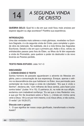 A SEGUNDA VINDA
          14                                  DE CRISTO
     QUEBRA GELO: Qual foi o dia em que você ficou mais ansioso por
     esperar alguém ou algo acontecer? Partilhe sua experiência.


     INTRODUÇÃO:
     Uma das verdades mais solenes e mais gloriosas, reveladas na Escri-
     tura Sagrada, é a da segunda vinda de Cristo, para completar a gran-
     de obra da redenção. Na realidade, ela é a nota tônica das Sagradas
     Escrituras. Desde o dia em que o primeiro par, Adão e Eva, volveu os
     entristecidos passos para fora do Éden, os filhos da fé têm esperado
     a vinda do Prometido, para quebrar o poder do destruidor e de novo
     levá-los ao Paraíso perdido.


     TEXTO PARA ESTUDO: João 14:1-3

     DISCUSSÃO
     I. CONHECENDO O TEXTO
     Santos homens do passado aguardavam o advento do Messias em
     glória, para a consumação de sua esperança. Enoque, apenas o séti-
     mo na descendência dos que habitaram no Éden, teve permissão para
     contemplar de muito longe a vinda do Libertador. “Eis que é vindo o
     Senhor”, declarou ele, “com milhares de Seus santos, para fazer juízo
     contra todos” (Judas 14 e 15). O patriarca Jó, na noite de sua aflição,
     exclamou com inabalável confiança: “Eu sei que o meu Redentor vive,
     e que por fim Se levantará sobre a Terra. [...] Ainda em minha carne
     verei a Deus. Vê-Lo-ei por mim mesmo, e os meus olhos, e não outros,
     O verão” (Jó 19:25-27).
     Discuta com o grupo:
     1.	 O que significa ter nosso corpo glorificado, transformado e imorta-
     lizado?



44   NOSSA HISTÓRIA
     SÉRIE DE ESTUDOS TRIMESTRAIS DE PG
 