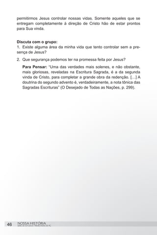 permitirmos Jesus controlar nossas vidas. Somente aqueles que se
     entregam completamente à direção de Cristo hão de estar prontos
     para Sua vinda.


     Discuta com o grupo:
     1.	 Existe alguma área da minha vida que tento controlar sem a pre-
     sença de Jesus?
     2.	 Que segurança podemos ter na promessa feita por Jesus?
         Para Pensar: “Uma das verdades mais solenes, e não obstante,
         mais gloriosas, reveladas na Escritura Sagrada, é a da segunda
         vinda de Cristo, para completar a grande obra da redenção. […] A
         doutrina do segundo advento é, verdadeiramente, a nota tônica das
         Sagradas Escrituras” (O Desejado de Todas as Nações, p. 299).




46   NOSSA HISTÓRIA
     SÉRIE DE ESTUDOS TRIMESTRAIS DE PG
 