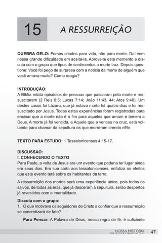 15                  A RESSURREIÇÃO

QUEBRA GELO: Fomos criados para vida, não para morte. Daí vem
nossa grande dificuldade em aceitá-la. Aproveite este momento e dis-
cuta com o grupo que tipos de sentimentos a morte traz. Depois ques-
tione: Você foi pego de surpresa com a notícia da morte de alguém que
você amava muito? Como reagiu?


INTRODUÇÃO:
A Bíblia relata episódios de pessoas que passaram pela morte e res-
suscitaram (2 Reis 8:5; Lucas 7:14; João 11:43, 44; Atos 9:40). Um
destes casos foi Lázaro, que já estava morto há quatro dias e foi res-
suscitado por Jesus. Todas estas experiências foram registradas para
ensinar que a morte não é o fim para aqueles que amam e temem a
Deus. A morte já foi vencida, e Aquele que a venceu na cruz, está vol-
tando para chamar da sepultura os que morreram crendo nEle.


TEXTO PARA ESTUDO: 1 Tessalonicenses 4:15-17.

DISCUSSÃO:
I. CONHECENDO O TEXTO
Para Paulo, a volta de Jesus era um evento que poderia ter lugar ainda
em seus dias. Em sua carta aos tessalonicenses, enfatiza os efeitos
que este evento terá sobre os habitantes da terra.
A ressurreição dos mortos será uma experiência única, pois todos os
salvos, de todas as eras, que já desceram à sepultura, serão despertos
já revestidos com a imortalidade.
Discuta com o grupo:
1.	 O que motivava os seguidores de Cristo a confiar que a ressurreição
se concretizará de fato?
   Para Pensar: A Palavra de Deus, nossa regra de fé, é suficiente

                                                        NOSSA HISTÓRIA                  47
                                                   SÉRIE DE ESTUDOS TRIMESTRAIS DE PG
 