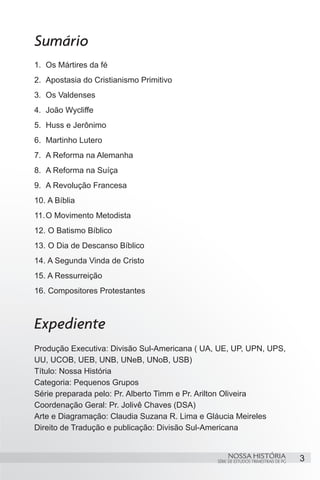 Sumário
1.	 Os Mártires da fé
2.	 Apostasia do Cristianismo Primitivo
3.	 Os Valdenses
4.	 João Wycliffe
5.	 Huss e Jerônimo
6.	 Martinho Lutero
7.	 A Reforma na Alemanha
8.	 A Reforma na Suíça
9.	 A Revolução Francesa
10.	A Bíblia
11.	O Movimento Metodista
12.	O Batismo Bíblico
13.	O Dia de Descanso Bíblico
14.	A Segunda Vinda de Cristo
15.	A Ressurreição
16.	Compositores Protestantes



Expediente
Produção Executiva: Divisão Sul-Americana ( UA, UE, UP, UPN, UPS,
UU, UCOB, UEB, UNB, UNeB, UNoB, USB)
Título: Nossa História
Categoria: Pequenos Grupos
Série preparada pelo: Pr. Alberto Timm e Pr. Arilton Oliveira
Coordenação Geral: Pr. Jolivê Chaves (DSA)
Arte e Diagramação: Claudia Suzana R. Lima e Gláucia Meireles
Direito de Tradução e publicação: Divisão Sul-Americana


                                                    NOSSA HISTÓRIA                  3
                                               SÉRIE DE ESTUDOS TRIMESTRAIS DE PG
 