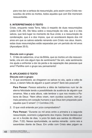 para nos dar a certeza da ressurreição, pois assim como Cristo res-
         suscitou de entre os mortos, todos aqueles que com Ele morreram
         ressuscitarão.


     II. INTERPRETANDO O TEXTO
     Cristo, enquanto nesta Terra, falou à respeito de duas ressurreições
     (João 5:28, 29). Ele falou sobre a ressurreição da vida, que é a dos
     salvos, que terá lugar no momento de Sua vinda; e a ressurreição da
     condenação, que é a dos ímpios, que só acontecerá depois dos mil
     anos em que os salvos estarão reinando com Cristo nos céus. Assim,
     estas duas ressurreições estão separadas por um período de mil anos
     (Apocalipse 20:5).


     Discuta com o grupo:
     1.	 O fato de sabermos, à luz da Bíblia, que os mortos um dia ressusci-
     tarão, cria em nós algum tipo de sentimento? Se sim, este sentimento
     me ajuda a enfrentar a dor da perda e da separação das pessoas que
     amo? Partilhe com o grupo seu pensamento!


     III. APLICANDO O TEXTO
     Discuta com o grupo:
     1.	 O que acontecerá, ao chegarem os salvos no céu, após a volta de
     Jesus, e darem falta de alguém a quem amam? Será isto possível?
         Para Pensar: Parece estranha a idèia de habitarmos num lar de
         eterna felicidade tendo a possibilidade da ausência de alguém que
         amamos. Mas a esta altura, vale lembrar o que nos mostra a Pa-
         lavra de Deus: “Nem olhos viram, nem ouvidos ouviram, nem ja-
         mais penetrou em coração humano o que Deus tem preparado para
         aqueles que O amam” (1 Coríntios 2:9).
     2.	 O que você entende por juízo comprobatório?
         Para Pensar: “Durante os mil anos entre a primeira e a segunda
         ressurreição, ocorrerá o julgamento dos ímpios. Daniel declara que
         ao vir o Ancião de dias, ‘o juízo foi dado aos santos do Altíssimo’
         (Dan. 7:22). Nessa oportunidade, os santos reinarão  como reis e
         sacerdotes diante de Deus. Em união com Cristo eles julgam os


48   NOSSA HISTÓRIA
     SÉRIE DE ESTUDOS TRIMESTRAIS DE PG
 