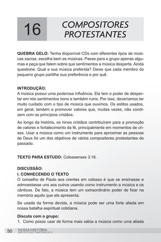 COMPOSITORES
          16                              PROTESTANTES
     QUEBRA GELO: Tenha disponível CDs com diferentes tipos de músi-
     cas sacras, escolha bem as músicas. Passe para o grupo apenas algu-
     mas e peça que falem sobre que sentimentos a música desperta. Ainda
     questione: Qual a sua música preferida? Deixe que cada membro do
     pequeno grupo partilhe sua preferência e por quê.


     INTRODUÇÃO:
     A música possui uma poderosa influência. Ela tem o poder de desper-
     tar em nós sentimentos bons e também ruins. Por isso, deveríamos ter
     muito cuidado com o tipo de música que ouvimos. Os estilos usados,
     em geral, tendem a promover valores que, muitas vezes, não condi-
     zem com os princípios cristãos.
     Ao longo da história, os hinos cristãos contribuíram para a promoção
     de valores e fortalecimento da fé, principalmente em momentos de cri-
     ses. Usar a música como um instrumento para aproximar as pessoas
     de Deus foi um dos objetivos de vários compositores protestantes do
     passado.


     TEXTO PARA ESTUDO: Colossenses 3:16.

     DISCUSSÃO:
     I. CONHECENDO O TEXTO
     O conselho de Paulo aos crentes em colosso é que se ensinasse e
     admoestasse uns aos outros usando como instrumento a música e os
     cânticos. De fato, a música tem um extraordinário poder de fixar na
     memória aquilo que ela apresenta.
     Se usada da forma devida, a música pode ser uma forte aliada em
     nossa batalha espiritual cotidiana.
     Discuta com o grupo:
     1.	 Como posso usar de forma mais sábia a música como uma aliada

50   NOSSA HISTÓRIA
     SÉRIE DE ESTUDOS TRIMESTRAIS DE PG
 