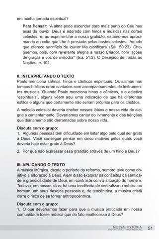 em minha jornada espiritual?
   Para Pensar: “A alma pode ascender para mais perto do Céu nas
   asas do louvor. Deus é adorado com hinos e músicas nas cortes
   celestes, e, ao exprimir-Lhe a nossa gratidão, estamo-nos aproxi-
   mando do culto que Lhe é prestado pelas hostes celestes. ‘Aquele
   que oferece sacrifício de louvor Me glorificará’ (Sal. 50:23). Che-
   guemos, pois, com reverente alegria a nosso Criador, com ‘ações
   de graças e voz de melodia’” (Isa. 51:3). O Desejado de Todas as
   Nações, p. 104.


II. INTERPRETANDO O TEXTO
Paulo menciona salmos, hinos e cânticos espirituais. Os salmos nos
tempos bíblicos eram cantados com acompanhamentos de instrumen-
tos musicais. Quando Paulo menciona hinos e cânticos, e o adjetivo
“espirituais”, alguns vêem aqui uma indicação de que há diferentes
estilos e alguns que certamente não seriam próprios para os cristãos.
A melodia celestial deveria encher nossos lábios e nossa vida de ale-
gria e contentamento. Deveríamos cantar do livramento e das bênçãos
que diariamente são derramadas sobre nossa vida.
Discuta com o grupo:
1.	 Algumas pessoas têm dificuldade em listar algo pelo qual ser grato
à Deus. Você consegue pensar em cinco motivos pelos quais você
deveria hoje estar grato à Deus?
2.	 Por que não expressar essa gratidão através de um hino à Deus?


III. APLICANDO O TEXTO
A música litúrgica, desde o período da reforma, sempre teve como ob-
jetivo a adoração à Deus. Além disso explorar os conceitos da santida-
de e grandiosidade de Deus em contraste com a situação do homem.
Todavia, em nossos dias, há uma tendência de centralizar a música no
homem, em seus desejos pessoais e, de teocêntrica, a música cristã
corre o risco de se tornar antropocêntrica.
Discuta com o grupo:
1.	 O que deveríamos fazer para que a música praticada em nossa
comunidade fosse música que de fato enaltecesse à Deus?


                                                       NOSSA HISTÓRIA                  51
                                                  SÉRIE DE ESTUDOS TRIMESTRAIS DE PG
 