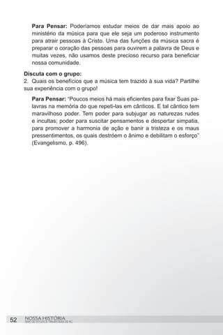 Para Pensar: Poderíamos estudar meios de dar mais apoio ao
         ministério da música para que ele seja um poderoso instrumento
         para atrair pessoas à Cristo. Uma das funções da música sacra é
         preparar o coração das pessoas para ouvirem a palavra de Deus e
         muitas vezes, não usamos deste precioso recurso para beneficiar
         nossa comunidade.
     Discuta com o grupo:
     2.	 Quais os benefícios que a música tem trazido à sua vida? Partilhe
     sua experiência com o grupo!
         Para Pensar: “Poucos meios há mais eficientes para fixar Suas pa-
         lavras na memória do que repeti-las em cânticos. E tal cântico tem
         maravilhoso poder. Tem poder para subjugar as naturezas rudes
         e incultas; poder para suscitar pensamentos e despertar simpatia,
         para promover a harmonia de ação e banir a tristeza e os maus
         pressentimentos, os quais destróem o ânimo e debilitam o esforço”
         (Evangelismo, p. 496).




52   NOSSA HISTÓRIA
     SÉRIE DE ESTUDOS TRIMESTRAIS DE PG
 
