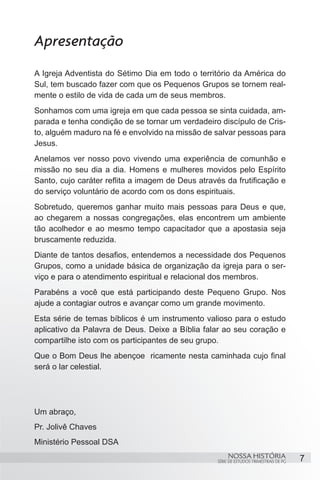 Apresentação
A Igreja Adventista do Sétimo Dia em todo o território da América do
Sul, tem buscado fazer com que os Pequenos Grupos se tornem real-
mente o estilo de vida de cada um de seus membros.
Sonhamos com uma igreja em que cada pessoa se sinta cuidada, am-
parada e tenha condição de se tornar um verdadeiro discípulo de Cris-
to, alguém maduro na fé e envolvido na missão de salvar pessoas para
Jesus.
Anelamos ver nosso povo vivendo uma experiência de comunhão e
missão no seu dia a dia. Homens e mulheres movidos pelo Espírito
Santo, cujo caráter reflita a imagem de Deus através da frutificação e
do serviço voluntário de acordo com os dons espirituais.
Sobretudo, queremos ganhar muito mais pessoas para Deus e que,
ao chegarem a nossas congregações, elas encontrem um ambiente
tão acolhedor e ao mesmo tempo capacitador que a apostasia seja
bruscamente reduzida.
Diante de tantos desafios, entendemos a necessidade dos Pequenos
Grupos, como a unidade básica de organização da igreja para o ser-
viço e para o atendimento espiritual e relacional dos membros.
Parabéns a você que está participando deste Pequeno Grupo. Nos
ajude a contagiar outros e avançar como um grande movimento.
Esta série de temas bíblicos é um instrumento valioso para o estudo
aplicativo da Palavra de Deus. Deixe a Bíblia falar ao seu coração e
compartilhe isto com os participantes de seu grupo.
Que o Bom Deus lhe abençoe ricamente nesta caminhada cujo final
será o lar celestial.




Um abraço,
Pr. Jolivê Chaves
Ministério Pessoal DSA
                                                        NOSSA HISTÓRIA                  7
                                                   SÉRIE DE ESTUDOS TRIMESTRAIS DE PG
 