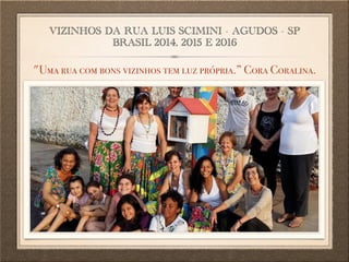 VIZINHOS DA RUA LUIS SCIMINI - AGUDOS - SP
BRASIL 2014, 2015 E 2016
"Uma rua com bons vizinhos tem luz própria.” Cora Coralina.
 
