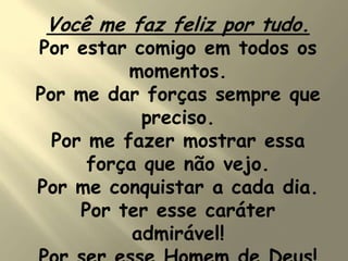 Você me faz feliz por tudo.
Por estar comigo em todos os
momentos.
Por me dar forças sempre que
preciso.
Por me fazer mostrar essa
força que não vejo.
Por me conquistar a cada dia.
Por ter esse caráter
admirável!
 