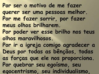 Por ser o motivo de me fazer
querer ser uma pessoas melhor.
Por me fazer sorrir, por fazer
meus olhos brilharem.
Por poder ver esse brilho nos teus
olhos maravilhosos.
Por ir a igreja comigo agradecer a
Deus por todas as bênçãos, todas
as forças que ele nos proporciona.
Por quebrar seu egoísmo, seu
egocentrismo, seu individualismo,
 