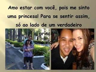 Amo estar com você, pois me sinto
uma princesa! Para se sentir assim,
só ao lado de um verdadeiro
príncipe!
Te amo vida!!!!!!!!!!!!!!
 