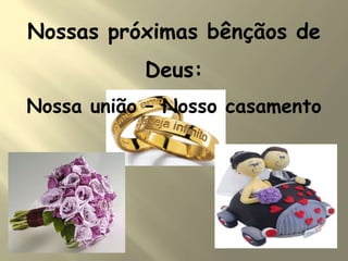 Nossas próximas bênçãos de
Deus:
Nossa união – Nosso casamento
 