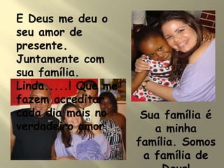 E Deus me deu o
seu amor de
presente.
Juntamente com
sua família.
Linda.....! Que me
fazem acreditar
cada dia mais no
verdadeiro amor.
Sua família é
a minha
família. Somos
a família de
 